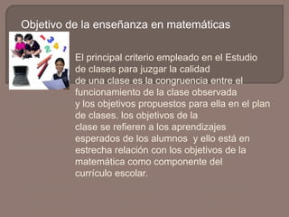 Objetivo de la enseñanza en matemáticas
El principal criterio empleado en el Estudio
de clases para juzgar la calidad
de una clase es la congruencia entre el
funcionamiento de la clase observada
y los objetivos propuestos para ella en el plan
de clases. los objetivos de la
clase se refieren a los aprendizajes
esperados de los alumnos y ello está en
estrecha relación con los objetivos de la
matemática como componente del
currículo escolar.

 