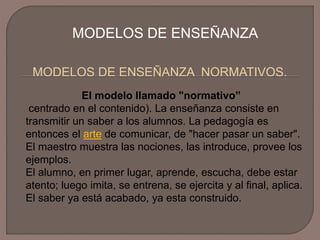 MODELOS DE ENSEÑANZA
MODELOS DE ENSEÑANZA NORMATIVOS.
El modelo llamado "normativo”
centrado en el contenido). La enseñanza consiste en
transmitir un saber a los alumnos. La pedagogía es
entonces el arte de comunicar, de "hacer pasar un saber".
El maestro muestra las nociones, las introduce, provee los
ejemplos.
El alumno, en primer lugar, aprende, escucha, debe estar
atento; luego imita, se entrena, se ejercita y al final, aplica.
El saber ya está acabado, ya esta construido.

 