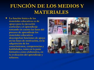 FUNCIÓN DE LOS MEDIOS Y MATERIALES La función básica de los materiales educativos es de apoyo para la ejecución curricular y el aprendizaje tomando en cuenta las fases del proceso de aprendizaje los materiales educativos desempeñan funciones de apoyo en las fases de motivación, en la adquisición de los conocimientos, competencias y habilidades, tanto en la parte formativa como elaborativa, en la evaluación del aprendizaje y refuerzo. 