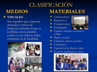 MEDIOS  MATERIALES VISUALES Son aquellos que expresan mensajes a través de imágenes incluido el que se combina con la palabra escrita y con objetos reales existentes en la localidad. Computadoras Diapositivas Transparencias Franelógrafo Carteles, murales, rotatorios, collage Mapas, croquis Carteleras, diarios, murales. Calendarios Exposición de objetos reales Pizarrón, papelógrafo, otros. CLASIFICACIÓN 