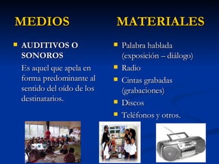 MEDIOS  MATERIALES AUDITIVOS O SONOROS Es aquel que apela en forma predominante al sentido del oído de los destinatarios. Palabra hablada (exposición – diálogo) Radio Cintas grabadas (grabaciones) Discos Teléfonos y otros.  