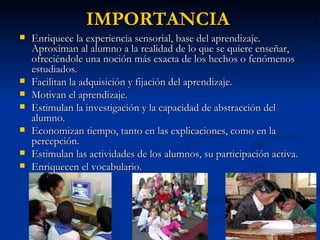 IMPORTANCIA Enriquece la experiencia sensorial, base del aprendizaje. Aproximan al alumno a la realidad de lo que se quiere enseñar, ofreciéndole una noción más exacta de los hechos o fenómenos estudiados. Facilitan la adquisición y fijación del aprendizaje. Motivan el aprendizaje. Estimulan la investigación y la capacidad de abstracción del alumno. Economizan tiempo, tanto en las explicaciones, como en la percepción. Estimulan las actividades de los alumnos, su participación activa. Enriquecen el vocabulario. 