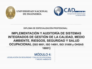 DIPLOMA DE ESPECIALIZACIÓN PROFESIONAL:
IMPLEMENTACIÓN Y AUDITORÍA DE SISTEMAS
INTEGRADOS DE GESTIÓN DE LA CALIDAD, MEDIO
AMBIENTE, RIESGOS, SEGURIDAD Y SALUD
OCUPACIONAL (ISO 9001, ISO 14001, ISO 31000 y OHSAS
18001)
MÓDULO 4:
LEGISLACIÓN EN SEGURIDAD Y SALUD OCUPACIONAL
Y MEDIO AMBIENTE
UNIVERSIDAD NACIONAL
DE INGENIERÍA
 