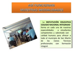 La  INSTUTUCIÓN EDUCATIVA COLEGIO NACIONAL INTEGRADO  forma en cada una de nuestras especialidades  a estudiantes competentes y sobretodo con  calidad humana para ofrecer a todo el municipio de San Martín de los Llanos Técnicos profesionales con formación integral. 