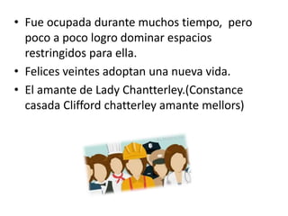 • Fue ocupada durante muchos tiempo, pero
poco a poco logro dominar espacios
restringidos para ella.
• Felices veintes adoptan una nueva vida.
• El amante de Lady Chantterley.(Constance
casada Clifford chatterley amante mellors)