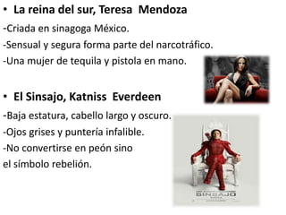 • La reina del sur, Teresa Mendoza
-Criada en sinagoga México.
-Sensual y segura forma parte del narcotráfico.
-Una mujer de tequila y pistola en mano.
• El Sinsajo, Katniss Everdeen
-Baja estatura, cabello largo y oscuro.
-Ojos grises y puntería infalible.
-No convertirse en peón sino
el símbolo rebelión.