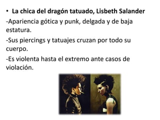 • La chica del dragón tatuado, Lisbeth Salander
-Apariencia gótica y punk, delgada y de baja
estatura.
-Sus piercings y tatuajes cruzan por todo su
cuerpo.
-Es violenta hasta el extremo ante casos de
violación.