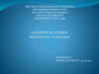 REPUBLICA BOLIVARIANA DE VENEZUELA
UNIVERSIDAD FERMIN TORO
VICE-RECTOTADO ACADEMICO
ESCUELA DE DERECHO
BARQUISIMETO-EDO-LARA
LA REMICION DE LA DEUDA,
PREESCRIPCION Y CADUCIDAD
INTEGRANTE:
MARIA GUEVARA CI : 24.550.141
 