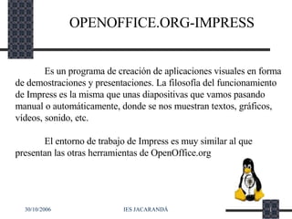 OPENOFFICE.ORG-IMPRESS Es un programa de creación de aplicaciones visuales en forma de demostraciones y presentaciones. La filosofía del funcionamiento de Impress es la misma que unas diapositivas que vamos pasando manual o automáticamente, donde se nos muestran textos, gráficos, vídeos, sonido, etc. El entorno de trabajo de Impress es muy similar al que presentan las otras herramientas de OpenOffice.org 