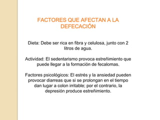 FACTORES QUE AFECTAN A LA
DEFECACIÓN
Dieta: Debe ser rica en fibra y celulosa, junto con 2
litros de agua.
Actividad: El sedentarismo provoca estreñimiento que
puede llegar a la formación de fecalomas.
Factores psicológicos: El estrés y la ansiedad pueden
provocar diarreas que si se prolongan en el tiempo
dan lugar a colon irritable; por el contrario, la
depresión produce estreñimiento.
 