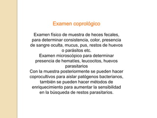 Examen coprológico
Examen físico de muestra de heces fecales,
para determinar consistencia, color, presencia
de sangre oculta, mucus, pus, restos de huevos
o parásitos etc.
Examen microscópico para determinar
presencia de hematíes, leucocitos, huevos
parasitarios
Con la muestra posteriormente se pueden hacer
coprocultivos para aislar patógenos bacterianos,
también se pueden hacer métodos de
enriquecimiento para aumentar la sensibilidad
en la búsqueda de restos parasitarios.
 