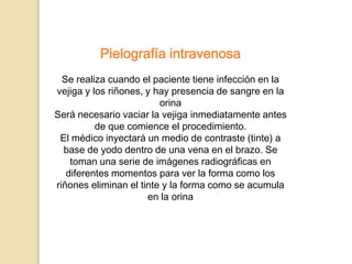 Pielografía intravenosa
Se realiza cuando el paciente tiene infección en la
vejiga y los riñones, y hay presencia de sangre en la
orina
Será necesario vaciar la vejiga inmediatamente antes
de que comience el procedimiento.
El médico inyectará un medio de contraste (tinte) a
base de yodo dentro de una vena en el brazo. Se
toman una serie de imágenes radiográficas en
diferentes momentos para ver la forma como los
riñones eliminan el tinte y la forma como se acumula
en la orina
 
