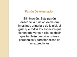 Patrón De eliminación
Eliminación: Este patrón
describe la función excretora
intestinal, urinaria y de la piel, al
igual que todos los aspectos que
tienen que ver con ella; es decir
que también describe rutinas
personales y características de
las excreciones.
 