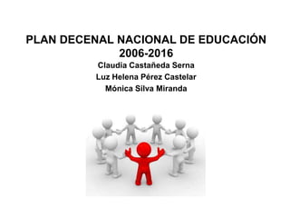 PLAN DECENAL NACIONAL DE EDUCACIÓN
2006-2016
Claudia Castañeda Serna
Luz Helena Pérez Castelar
Mónica Silva Miranda
 