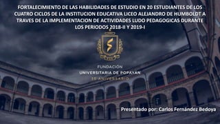 FORTALECIMIENTO DE LAS HABILIDADES DE ESTUDIO EN 20 ESTUDIANTES DE LOS
CUATRO CICLOS DE LA INSTITUCION EDUCATIVA LICEO ALEJANDRO DE HUMBOLDT A
TRAVES DE LA IMPLEMENTACION DE ACTIVIDADES LUDO PEDAGOGICAS DURANTE
LOS PERIODOS 2018-II Y 2019-I
Presentado por: Carlos Fernández Bedoya
 