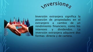 Inversión extranjera significa la
posesión de propiedades en el
extranjero a cambio de un
rendimiento financiero, como los
intereses y dividendos. La
inversión extranjera adquiere dos
formas: directa y de cartera.
 