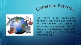 Se refiere a las condiciones,
formas y contenido que presenta
el intercambio de bienes y
servicios; exactamente, son las
leyes y regulaciones nacionales
para manejar el comercio
internacional.
 