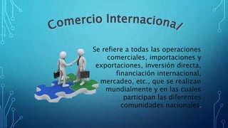 Se refiere a todas las operaciones
comerciales, importaciones y
exportaciones, inversión directa,
financiación internacional,
mercadeo, etc., que se realizan
mundialmente y en las cuales
participan las diferentes
comunidades nacionales.
 