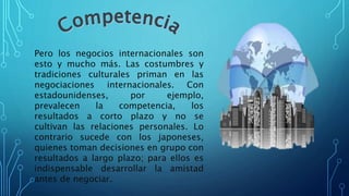 Pero los negocios internacionales son
esto y mucho más. Las costumbres y
tradiciones culturales priman en las
negociaciones internacionales. Con
estadounidenses, por ejemplo,
prevalecen la competencia, los
resultados a corto plazo y no se
cultivan las relaciones personales. Lo
contrario sucede con los japoneses,
quienes toman decisiones en grupo con
resultados a largo plazo; para ellos es
indispensable desarrollar la amistad
antes de negociar.
 