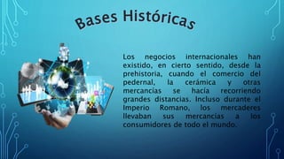 Los negocios internacionales han
existido, en cierto sentido, desde la
prehistoria, cuando el comercio del
pedernal, la cerámica y otras
mercancías se hacía recorriendo
grandes distancias. Incluso durante el
Imperio Romano, los mercaderes
llevaban sus mercancías a los
consumidores de todo el mundo.
 