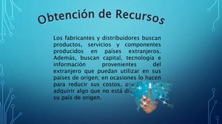 Los fabricantes y distribuidores buscan
productos, servicios y componentes
producidos en países extranjeros.
Además, buscan capital, tecnología e
información provenientes del
extranjero que puedan utilizar en sus
países de origen; en ocasiones lo hacen
para reducir sus costos, a veces para
adquirir algo que no está disponible en
su país de origen.
 