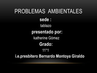 PROBLEMAS AMBIENTALES
sede :
tablazo
presentado por:
katherine Gómez
Grado:
11*1
i.e.presbitero Bernardo Montoya Giraldo
 