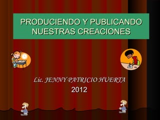 PRODUCIENDO Y PUBLICANDO
  NUESTRAS CREACIONES




  Lic. JENNY PATRICIO HUERTA
              2012
 