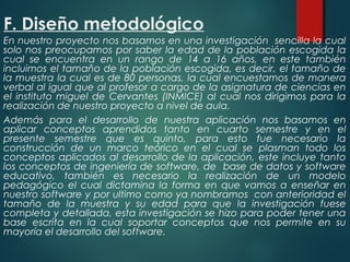 F. Diseño metodológico
En nuestro proyecto nos basamos en una investigación sencilla la cual
solo nos preocupamos por saber la edad de la población escogida la
cual se encuentra en un rango de 14 a 16 años, en este también
incluimos el tamaño de la población escogida, es decir, el tamaño de
la muestra la cual es de 80 personas, la cual encuestamos de manera
verbal al igual que al profesor a cargo de la asignatura de ciencias en
el instituto miguel de Cervantes (INMICE) al cual nos dirigimos para la
realización de nuestro proyecto a nivel de aula.
Además para el desarrollo de nuestra aplicación nos basamos en
aplicar conceptos aprendidos tanto en cuarto semestre y en el
presente semestre que es quinto, para esto fue necesario la
construcción de un marco teórico en el cual se plasman todo los
conceptos aplicados al desarrollo de la aplicación, este incluye tanto
los conceptos de ingeniería de software, de base de datos y software
educativo, también es necesario la realización de un modelo
pedagógico el cual dictamina la forma en que vamos a enseñar en
nuestro software y por ultimo como ya nombramos con anterioridad el
tamaño de la muestra y su edad para que la investigación fuese
completa y detallada, esta investigación se hizo para poder tener una
base escrita en la cual soportar conceptos que nos permite en su
mayoría el desarrollo del software.
 