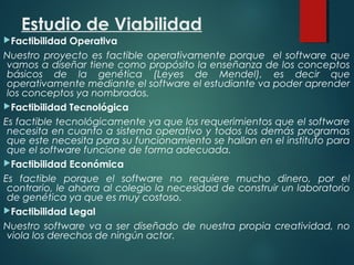 Estudio de Viabilidad
Factibilidad Operativa
Nuestro proyecto es factible operativamente porque el software que
vamos a diseñar tiene como propósito la enseñanza de los conceptos
básicos de la genética (Leyes de Mendel), es decir que
operativamente mediante el software el estudiante va poder aprender
los conceptos ya nombrados.
Factibilidad Tecnológica
Es factible tecnológicamente ya que los requerimientos que el software
necesita en cuanto a sistema operativo y todos los demás programas
que este necesita para su funcionamiento se hallan en el instituto para
que el software funcione de forma adecuada.
Factibilidad Económica
Es factible porque el software no requiere mucho dinero, por el
contrario, le ahorra al colegio la necesidad de construir un laboratorio
de genética ya que es muy costoso.
Factibilidad Legal
Nuestro software va a ser diseñado de nuestra propia creatividad, no
viola los derechos de ningún actor.
 