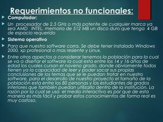 Requerimientos no funcionales:
 Computador:
 Un procesador de 2.5 GHz o más potente de cualquier marca ya
sea AMD INTEL, memoria de 512 MB un disco duro que tenga 4 GB
de espacio requerido
 Sistema operativo
 Para que nuestro software corra. Se debe tener instalado Windows
2000, xp profesional o mas resiente y Linux.
 Entre otros aspectos a considerar tenemos la población para la cual
se va a diseñar el software la cual esta entre los 14 y 16 años de
edad los cuales cursan el noveno grado, donde obviamente todos
tienen ya la capacidad de leer y poder sacar sus propias
conclusiones de los temas que se le puedan tratar en nuestro
software, para el desarrollo de nuestro proyecto el tamaño de la
población esta entre los 80 personas y los estudiantes de grados
inferiores que también puedan utilizarlo dentro de la institución. La
razón por la cual se usa el medio interactivo es por que de esta
manera es más fácil y probar estos conocimientos de forma real es
muy costoso.
 