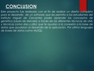 CONCLUSION
Este proyecto fue realizado con el fin de realizar un diseño completo
para el desarrollo de un software que les permita a los estudiantes del
instituto miguel de Cervantes poder aprender los conceptos de
genética (Leyes de Mendel) a través de las diferentes técnicas de UML
y técnicas como dao y jdbc que te ayudan a la conexión a la base de
datos que ayudaron al desarrollo de la aplicación. Por ultimo lenguajes
de bases de datos como MySQL.
 