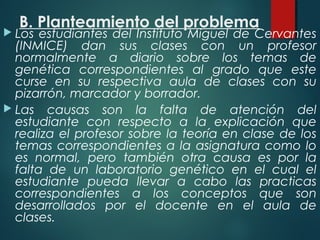 B. Planteamiento del problema
 Los estudiantes del Instituto Miguel de Cervantes
(INMICE) dan sus clases con un profesor
normalmente a diario sobre los temas de
genética correspondientes al grado que este
curse en su respectiva aula de clases con su
pizarrón, marcador y borrador.
 Las causas son la falta de atención del
estudiante con respecto a la explicación que
realiza el profesor sobre la teoría en clase de los
temas correspondientes a la asignatura como lo
es normal, pero también otra causa es por la
falta de un laboratorio genético en el cual el
estudiante pueda llevar a cabo las practicas
correspondientes a los conceptos que son
desarrollados por el docente en el aula de
clases.
 
