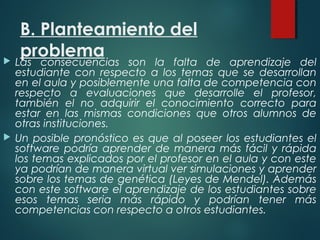 B. Planteamiento del
problema Las consecuencias son la falta de aprendizaje del
estudiante con respecto a los temas que se desarrollan
en el aula y posiblemente una falta de competencia con
respecto a evaluaciones que desarrolle el profesor,
también el no adquirir el conocimiento correcto para
estar en las mismas condiciones que otros alumnos de
otras instituciones.
 Un posible pronóstico es que al poseer los estudiantes el
software podría aprender de manera más fácil y rápida
los temas explicados por el profesor en el aula y con este
ya podrían de manera virtual ver simulaciones y aprender
sobre los temas de genética (Leyes de Mendel). Además
con este software el aprendizaje de los estudiantes sobre
esos temas seria más rápido y podrían tener más
competencias con respecto a otros estudiantes.
 