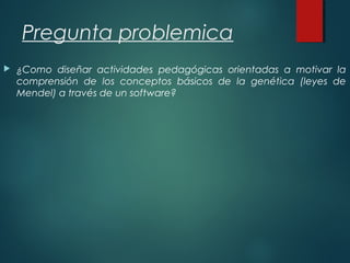 Pregunta problemica
 ¿Como diseñar actividades pedagógicas orientadas a motivar la
comprensión de los conceptos básicos de la genética (leyes de
Mendel) a través de un software?
 
