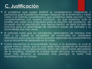C. Justificación
 El problema que posee INMICE lo consideramos interesante y
pensamos que el podemos trabajar. Después de la entrevista y varias
visitas a el instituto consideramos que podíamos darle solución y nos
comprometimos con nuestro contacto en que haríamos todo lo
posible por crear una propuesta para la solución del problema, de
acuerdo con la descripción que hemos hecho, es decir la falta de
practica para el aprendizaje de Genética (Leyes de Méndel) y su
aprendizaje sea mas veraz.
 El software haría que los estudiantes aprendieran de manera más
fácil y no habría la necesidad de construirles un verdadero
laboratorio para que los mismos puedan aprender los conocimientos
que el docente les desarrolla en la clase.
 Como beneficios le economizaría tiempo a la empresa, lo cual le
gastar menos dinero, por lo cual daría más rapidez en el momento
de la entrega de los documentos, tanto del interior como del exterior
de la empresa. También le evitaría tener demoras, sin embargo al
tener mas eficacia le brindaría mas prestigio, le daría más
importancia en su campo.
 