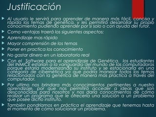 Justificación
 Al usuario le servirá para aprender de manera más fácil, concisa y
rápida los temas de genética, y les permitirá desarrollar su propio
conocimiento pudiendo aprender por si solo o con ayuda del tutor.
 Como ventajas traerá los siguientes aspectos:
 Aprendizaje mas rápido
 Mayor comprensión de los temas
 Poner en practica los conocimiento
 No gastar dinero en un laboratorio real
 Con el Software para el aprendizaje de Genética, los estudiantes
del INMICE estarían a la vanguardia del mundo de las computadoras
porque estaría modernizando su instituto y se estacionaria en una
categoría de cibernética ya que podría manejar todos los temas
relacionados con la genética de manera mas practica a través del
computador.
 Por ultimo nos brindara más conocimientos pertinentes a nuestro
aprendizaje, por que nos permitirá acceder a ideas que son
desconocidas para nosotros y nos daría conocimientos de cómo
realizar un programa que le ofrecería una solución a un problema
que posee dicho instituto.
 También pondríamos en práctica el aprendizaje que tenemos hasta
el momento de cómo solucionar un problema.
 