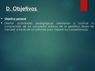 D. Objetivos
 Objetivo general
 Diseñar actividades pedagógicas orientadas a motivar la
comprensión de los conceptos básicos de la genética (leyes de
mendel) a través de un software para mejorar sus competencias.
 