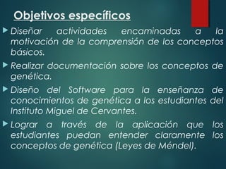 Objetivos específicos
 Diseñar actividades encaminadas a la
motivación de la comprensión de los conceptos
básicos.
 Realizar documentación sobre los conceptos de
genética.
 Diseño del Software para la enseñanza de
conocimientos de genética a los estudiantes del
Instituto Miguel de Cervantes.
 Lograr a través de la aplicación que los
estudiantes puedan entender claramente los
conceptos de genética (Leyes de Méndel).
 
