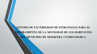 ESTUDIO DE FACTIBILIDAD DE ESTRATEGIAS PARA EL
MEJORAMIENTO DE LA MOVILIDAD DE LOS HABITANTES
DEL MUNICIPIO DE MOSQUERA CUNDINAMARCA.
 