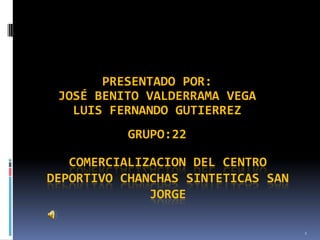 PRESENTADO POR:
 JOSÉ BENITO VALDERRAMA VEGA
   LUIS FERNANDO GUTIERREZ
           GRUPO:22

   COMERCIALIZACION DEL CENTRO
DEPORTIVO CHANCHAS SINTETICAS SAN
              JORGE

                                    1
 