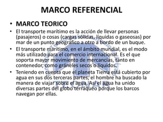 MARCO REFERENCIAL
• MARCO TEORICO
• El transporte marítimo es la acción de llevar personas
(pasajeros) o cosas (cargas sólidas, líquidas o gaseosas) por
mar de un punto geográfico a otro a bordo de un buque.
• El transporte marítimo, en el ámbito mundial, es el modo
más utilizado para el comercio internacional. Es el que
soporta mayor movimiento de mercancías, tanto en
contenedor, como gráneles secos o líquidos.
• Teniendo en cuenta que el planeta Tierra está cubierto por
agua en sus dos terceras partes, el hombre ha buscado la
manera de viajar sobre el agua. Así el agua ha unido
diversas partes del globo terráqueo porque los barcos
navegan por ellas.
 