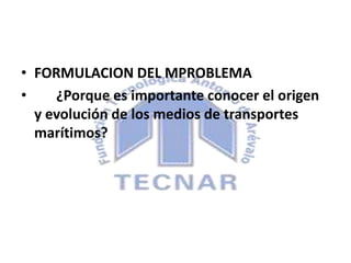 • FORMULACION DEL MPROBLEMA
• ¿Porque es importante conocer el origen
y evolución de los medios de transportes
marítimos?
 