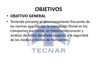 OBJETIVOS
• OBJETIVO GENERAL
• Teniendo presente el desconocimiento frecuente de
las normas que regulan la navegación fluvial en los
transportes marítimos, es importante conocer y
analizar de forma detallada respecto a la seguridad
de los medios y modos de transportes.
 