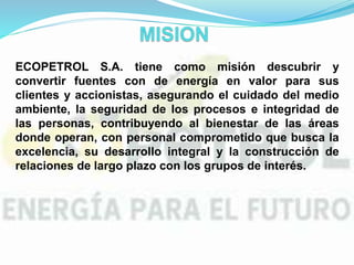ECOPETROL S.A. tiene como misión descubrir y
convertir fuentes con de energía en valor para sus
clientes y accionistas, asegurando el cuidado del medio
ambiente, la seguridad de los procesos e integridad de
las personas, contribuyendo al bienestar de las áreas
donde operan, con personal comprometido que busca la
excelencia, su desarrollo integral y la construcción de
relaciones de largo plazo con los grupos de interés.
 