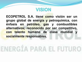 ECOPETROL S.A. tiene como visión ser un
grupo global de energía y petroquímica, con
énfasis en petróleo, gas y combustibles
alternativos; reconocido por ser competitivo,
con talento humano de clase mundial y
socialmente responsables..
 