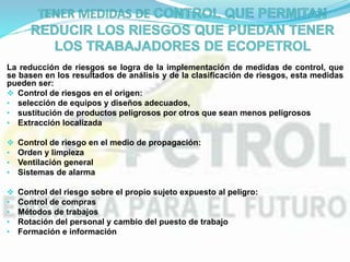 La reducción de riesgos se logra de la implementación de medidas de control, que
se basen en los resultados de análisis y de la clasificación de riesgos, esta medidas
pueden ser:
 Control de riesgos en el origen:
• selección de equipos y diseños adecuados,
• sustitución de productos peligrosos por otros que sean menos peligrosos
• Extracción localizada
 Control de riesgo en el medio de propagación:
• Orden y limpieza
• Ventilación general
• Sistemas de alarma
 Control del riesgo sobre el propio sujeto expuesto al peligro:
• Control de compras
• Métodos de trabajos
• Rotación del personal y cambio del puesto de trabajo
• Formación e información
 