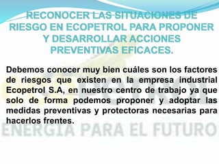 Debemos conocer muy bien cuáles son los factores
de riesgos que existen en la empresa industrial
Ecopetrol S.A, en nuestro centro de trabajo ya que
solo de forma podemos proponer y adoptar las
medidas preventivas y protectoras necesarias para
hacerlos frentes. hacerlos frente.
 