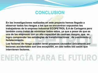 CONCLUSION
En las investigaciones realizadas en este proyecto hemos llegado a
observar todos los riesgos a los que se encuentran expuestos los
trabajadores de la empresa industrial ECOPETROL S.A de Cartagena pero
también como tratan de minimizar todos estos, ya que a pesar de que es
una de las empresas con un alta capacidad de contraer riesgos, que se
logro comprender las estrategias de transformaciones , de crecimiento y
fortalecimiento.
Los factores de riesgo pueden tener procesos causados únicamente por
lesiones accidentales son una excepción, en casi todos los casos que
intervienen factores.
 