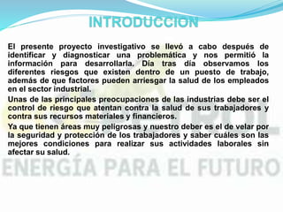 El presente proyecto investigativo se llevó a cabo después de
identificar y diagnosticar una problemática y nos permitió la
información para desarrollarla. Día tras día observamos los
diferentes riesgos que existen dentro de un puesto de trabajo,
además de que factores pueden arriesgar la salud de los empleados
en el sector industrial.
Unas de las principales preocupaciones de las industrias debe ser el
control de riesgo que atentan contra la salud de sus trabajadores y
contra sus recursos materiales y financieros.
Ya que tienen áreas muy peligrosas y nuestro deber es el de velar por
la seguridad y protección de los trabajadores y saber cuáles son las
mejores condiciones para realizar sus actividades laborales sin
afectar su salud.
 