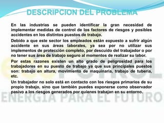 En las industrias se pueden identificar la gran necesidad de
implementar medidas de control de los factores de riesgos y posibles
accidentes en los distintos puestos de trabajo.
Debido a que este sector los empleados están expuesto a sufrir algún
accidente en sus áreas laborales, ya sea por no utilizar sus
implementos de protección completo, por descuido del trabajador o por
no tener sus área de trabajo seguro al momentos de realizar su labor.
Por estas razones existen un alto grado de peligrosidad para los
trabajadores en su puesto de trabajo ya que sus principales puestos
son: trabajo en altura, movimiento de maquinaria, trabajo de tubería,
etc.
Un trabajador no solo está en contacto con los riesgos primarios de su
propio trabajo, sino que también puedes exponerse como observador
pasivo a los riesgos generados por quienes trabajan en su entorno.
 